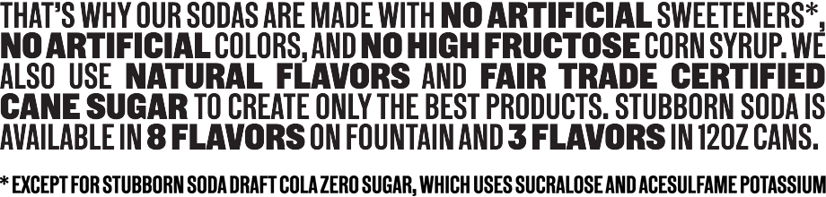 That's why our sodas are made with no artificial sweeteners (except for Stubborn Soda Draft Cola Zero Sugar, which uses sucralose and acesulfame potassium), no artificial colors, and no high fructose corn syrup. We also use natural flavors and Fair Trade Certified cane sugar to create only the best products. Stubborn Soda is available in 8 flavors on fountain and 3 flavors in 12oz cans.